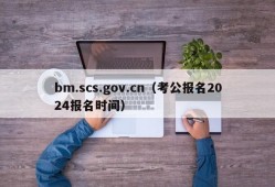 bm.scs.gov.cn（考公报名2024报名时间）