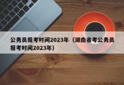 公务员报考时间2023年（湖南省考公务员报考时间2023年）