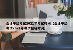 会计中级考试2021年考试时间（会计中级考试2021年考试报名时间）