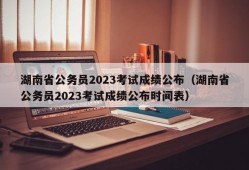 湖南省公务员2023考试成绩公布（湖南省公务员2023考试成绩公布时间表）