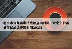 北京市公务员考试成绩查询时间（北京市公务员考试成绩查询时间2023）