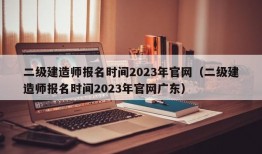 二级建造师报名时间2023年官网（二级建造师报名时间2023年官网广东）