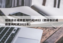 初级会计成绩查询时间2022（初级会计成绩查询时间2022年）