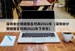 深圳会计初级报名时间2022年（深圳会计初级报名时间2022年下半年）