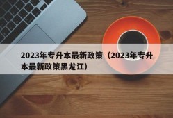 2023年专升本最新政策（2023年专升本最新政策黑龙江）