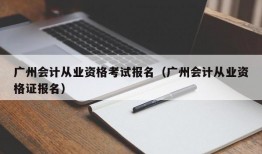 广州会计从业资格考试报名（广州会计从业资格证报名）