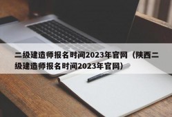 二级建造师报名时间2023年官网（陕西二级建造师报名时间2023年官网）