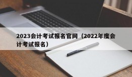 2023会计考试报名官网（2022年度会计考试报名）