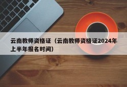 云南教师资格证（云南教师资格证2024年上半年报名时间）