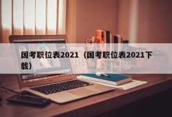 国考职位表2021（国考职位表2021下载）