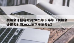 初级会计报名时间2021年下半年（初级会计报名时间2021年下半年考试）