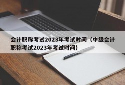 会计职称考试2023年考试时间（中级会计职称考试2023年考试时间）