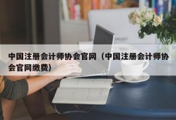 中国注册会计师协会官网（中国注册会计师协会官网缴费）