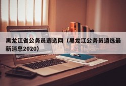黑龙江省公务员遴选网（黑龙江公务员遴选最新消息2020）
