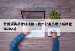 贵州公务员考试成绩（贵州公务员考试成绩查询2023）