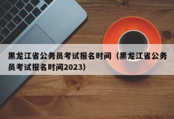 黑龙江省公务员考试报名时间（黑龙江省公务员考试报名时间2023）