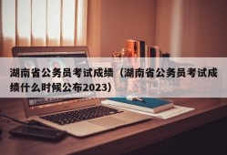 湖南省公务员考试成绩（湖南省公务员考试成绩什么时候公布2023）