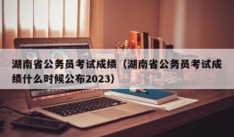 湖南省公务员考试成绩（湖南省公务员考试成绩什么时候公布2023）