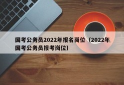 国考公务员2022年报名岗位（2022年国考公务员报考岗位）
