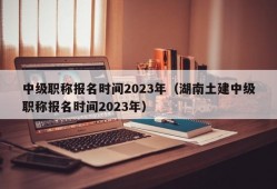 中级职称报名时间2023年（湖南土建中级职称报名时间2023年）
