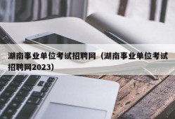 湖南事业单位考试招聘网（湖南事业单位考试招聘网2023）