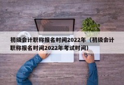 初级会计职称报名时间2022年（初级会计职称报名时间2022年考试时间）