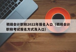 初级会计职称2022年报名入口（初级会计职称考试报名方式及入口）