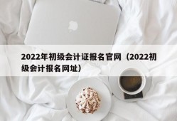 2022年初级会计证报名官网（2022初级会计报名网址）