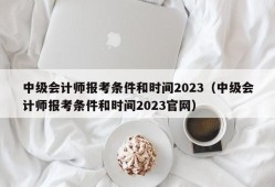 中级会计师报考条件和时间2023（中级会计师报考条件和时间2023官网）