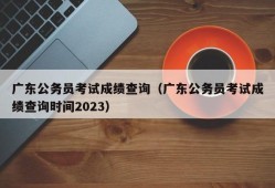 广东公务员考试成绩查询（广东公务员考试成绩查询时间2023）