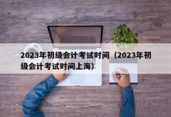 2023年初级会计考试时间（2023年初级会计考试时间上海）