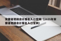安徽省初级会计报名入口官网（2021年安徽省初级会计报名入口官网）