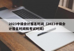 2023中级会计报名时间（2023中级会计报名时间和考试时间）