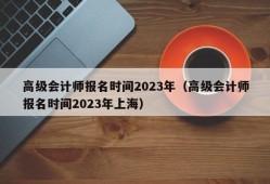 高级会计师报名时间2023年（高级会计师报名时间2023年上海）