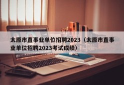 太原市直事业单位招聘2023（太原市直事业单位招聘2023考试成绩）