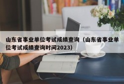 山东省事业单位考试成绩查询（山东省事业单位考试成绩查询时间2023）