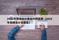 2022年初级会计报名时间官网（2022年初级会计证报名）