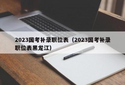 2023国考补录职位表（2023国考补录职位表黑龙江）