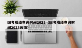 国考成绩查询时间2023（国考成绩查询时间2023云南）