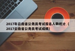 2017年云南省公务员考试报名人数统计（2017云南省公务员考试成绩）