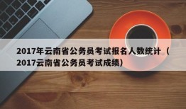 2017年云南省公务员考试报名人数统计（2017云南省公务员考试成绩）