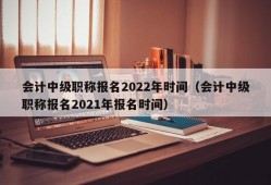 会计中级职称报名2022年时间（会计中级职称报名2021年报名时间）