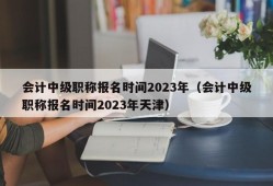 会计中级职称报名时间2023年（会计中级职称报名时间2023年天津）