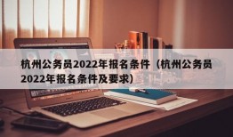 杭州公务员2022年报名条件（杭州公务员2022年报名条件及要求）
