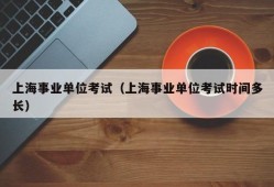 上海事业单位考试（上海事业单位考试时间多长）