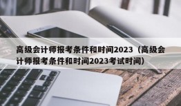 高级会计师报考条件和时间2023（高级会计师报考条件和时间2023考试时间）