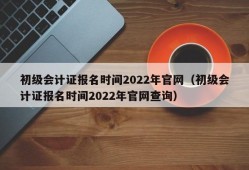 初级会计证报名时间2022年官网（初级会计证报名时间2022年官网查询）