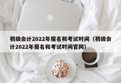 初级会计2022年报名和考试时间（初级会计2022年报名和考试时间官网）