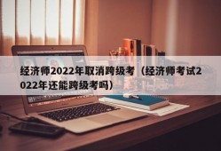 经济师2022年取消跨级考（经济师考试2022年还能跨级考吗）