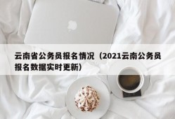 云南省公务员报名情况（2021云南公务员报名数据实时更新）